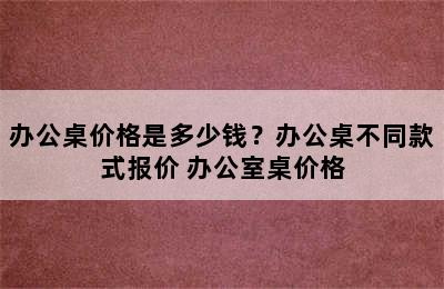 办公桌价格是多少钱？办公桌不同款式报价 办公室桌价格